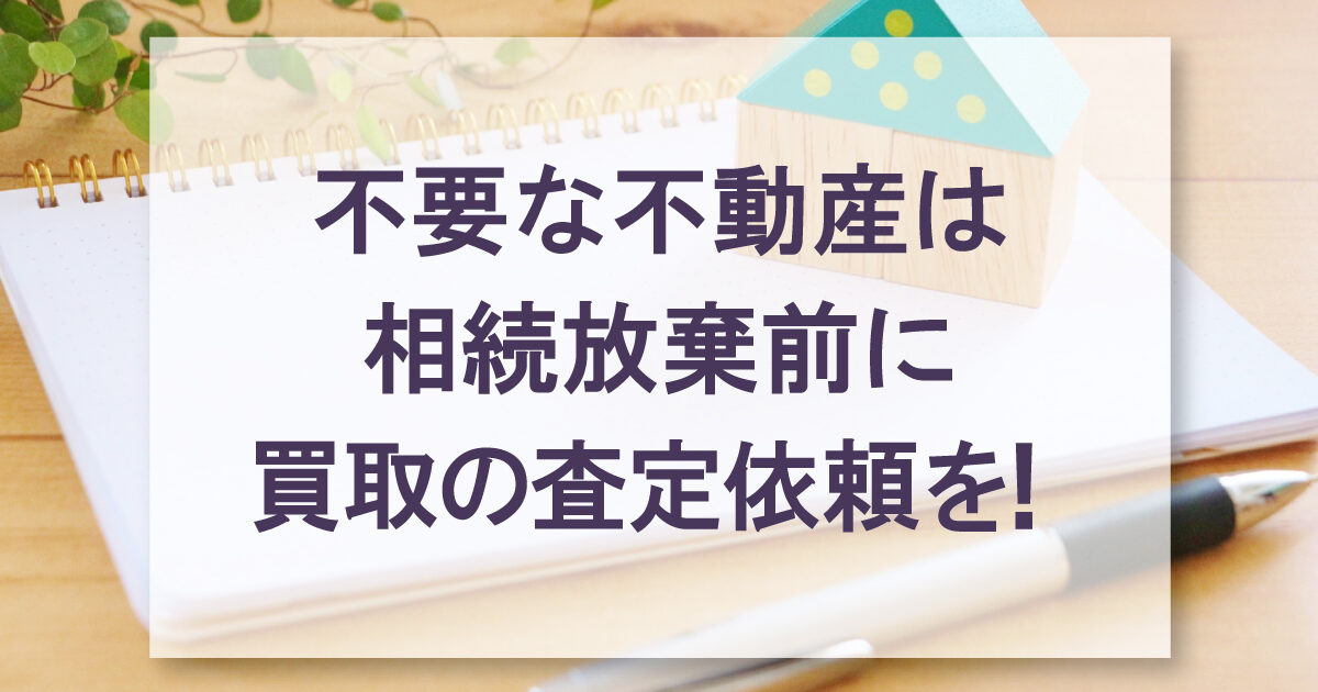 不要な不動産は相続放棄前に買取の査定依頼を！