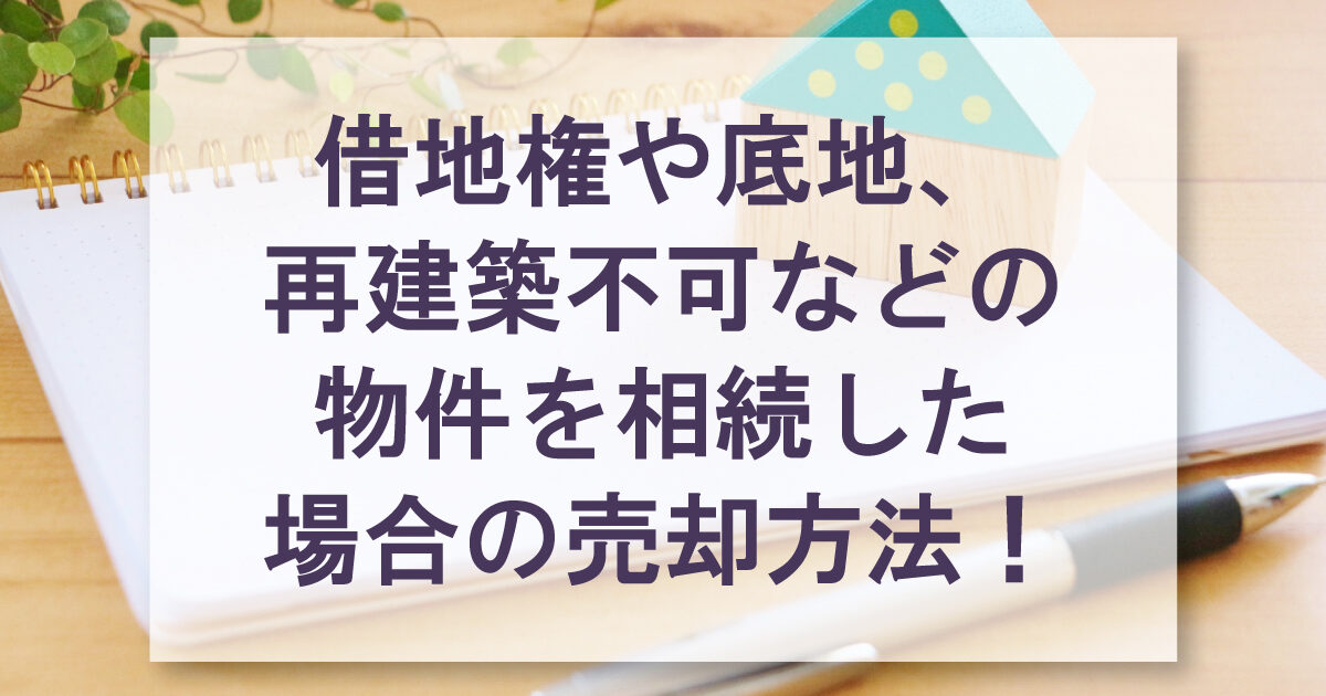 借地権や底地、再建築不可などの物件を相続した場合の売却方法！